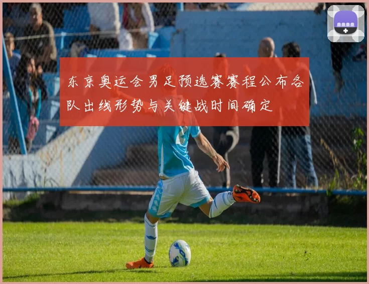 东京奥运会男足预选赛赛程公布各队出线形势与关键战时间确定