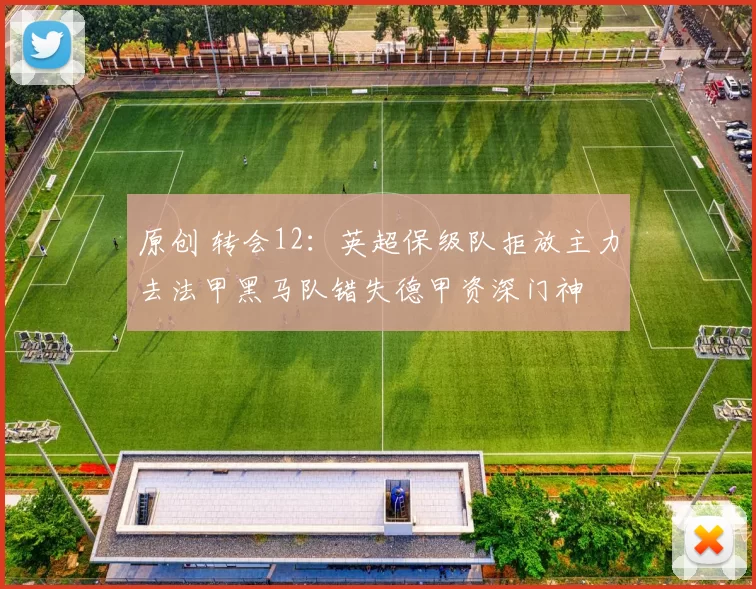 原创 转会12：英超保级队拒放主力去法甲黑马队错失德甲资深门神