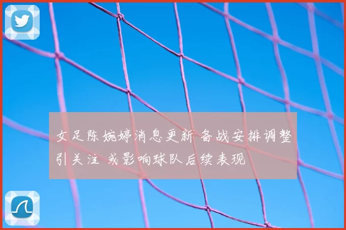 女足陈婉婷消息更新 备战安排调整引关注 或影响球队后续表现