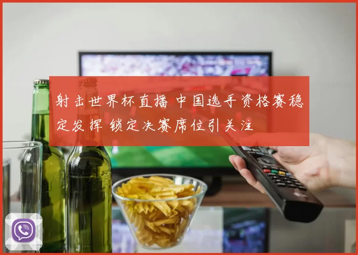 射击世界杯直播 中国选手资格赛稳定发挥 锁定决赛席位引关注
