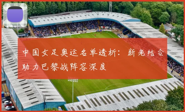 中国女足奥运名单透析:新老结合助力巴黎战阵容深度