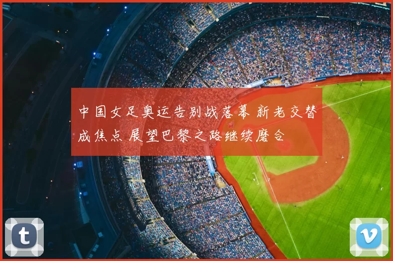 中国女足奥运告别战落幕 新老交替成焦点 展望巴黎之路继续磨合