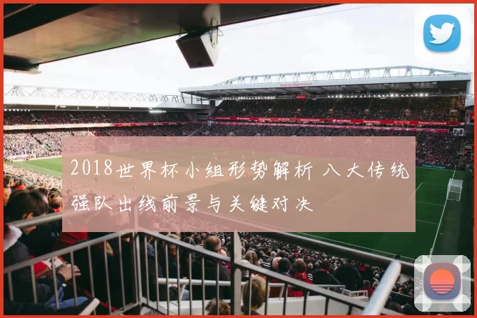 2018世界杯小组形势解析 八大传统强队出线前景与关键对决