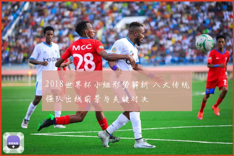 2018世界杯小组形势解析 八大传统强队出线前景与关键对决