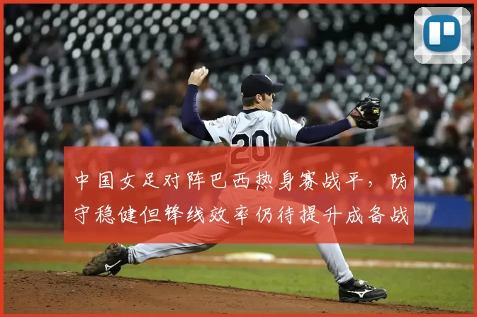 中国女足对阵巴西热身赛战平，防守稳健但锋线效率仍待提升成备战关键