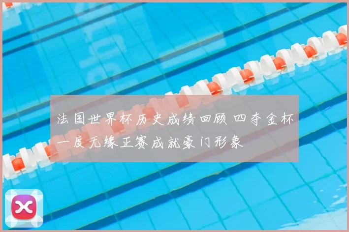 法国世界杯历史成绩回顾 四夺金杯一度无缘正赛成就豪门形象