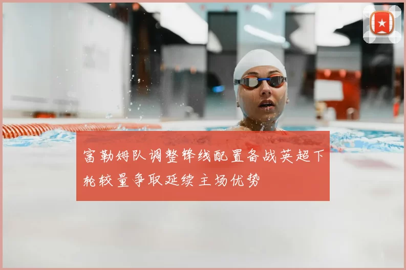 富勒姆队调整锋线配置备战英超下轮较量争取延续主场优势