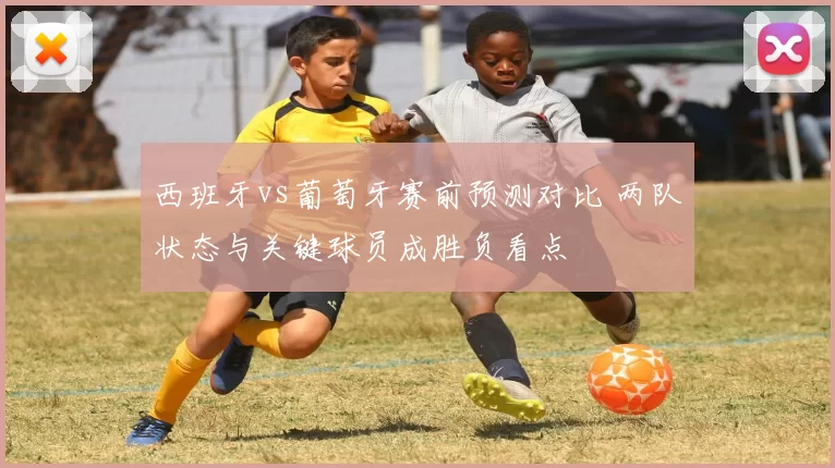 西班牙vs葡萄牙赛前预测对比 两队状态与关键球员成胜负看点