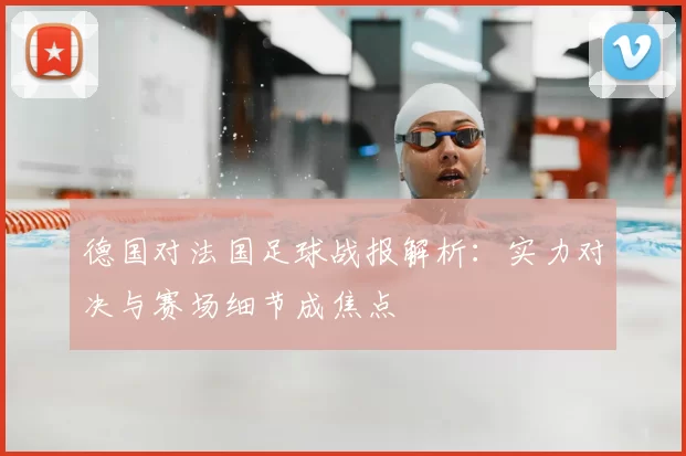 德国对法国足球战报解析：实力对决与赛场细节成焦点