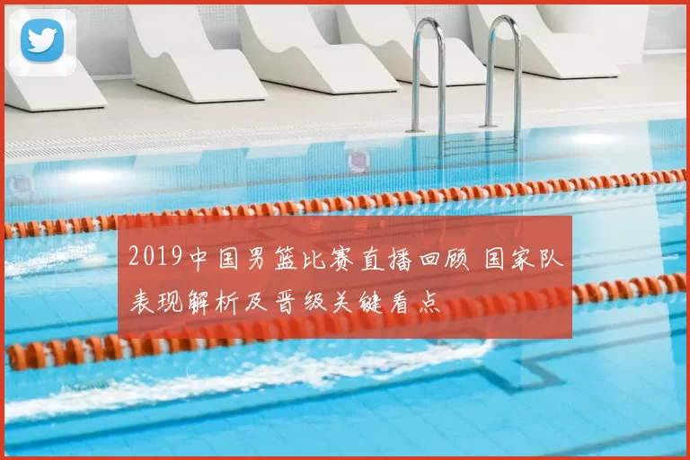 2019中国男篮比赛直播回顾 国家队表现解析及晋级关键看点