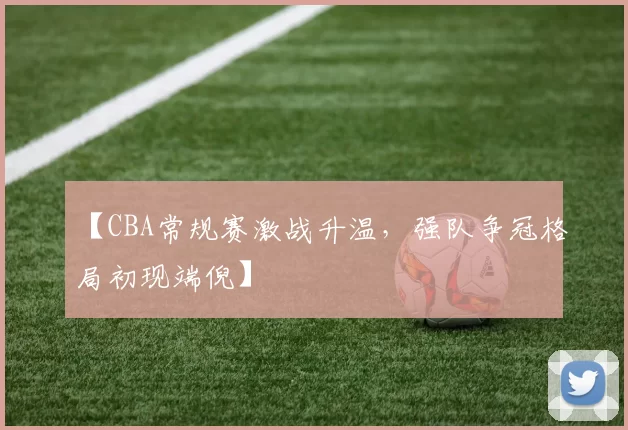 【CBA常规赛激战升温,强队争冠格局初现端倪】