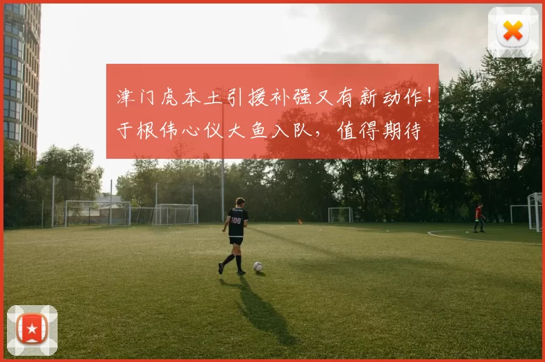 津门虎本土引援补强又有新动作！于根伟心仪大鱼入队，值得期待