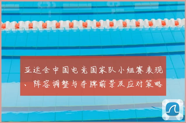 亚运会中国电竞国家队小组赛表现、阵容调整与夺牌前景及应对策略解读