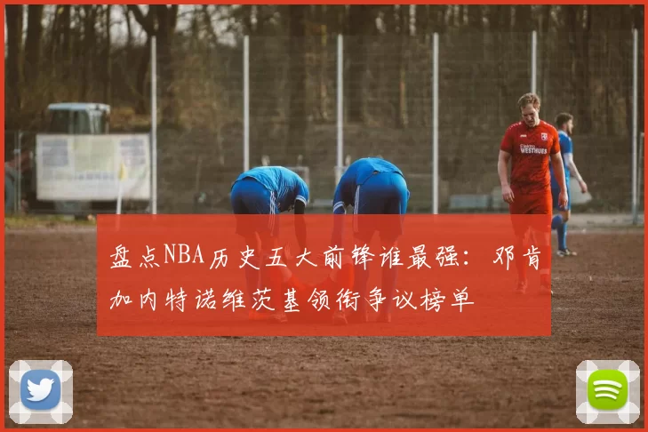 盘点NBA历史五大前锋谁最强：邓肯加内特诺维茨基领衔争议榜单